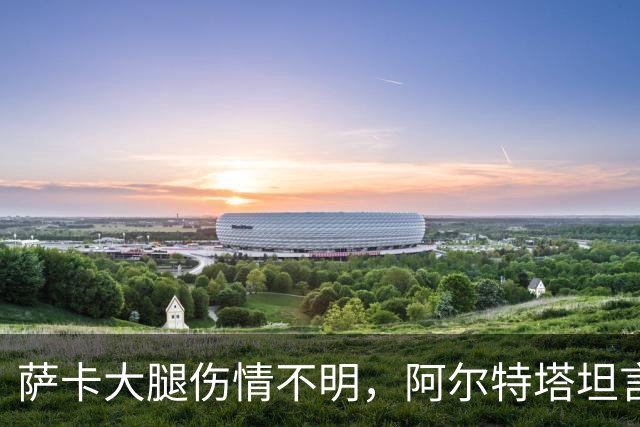 萨卡大腿伤情不明，阿尔特塔坦言早期信号“不好”