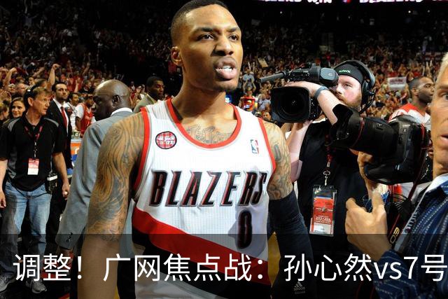 调整！广网焦点战：孙心然vs7号种子赛程有变，赛前传利好消息